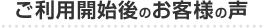 ご利用開始後のお客様の声