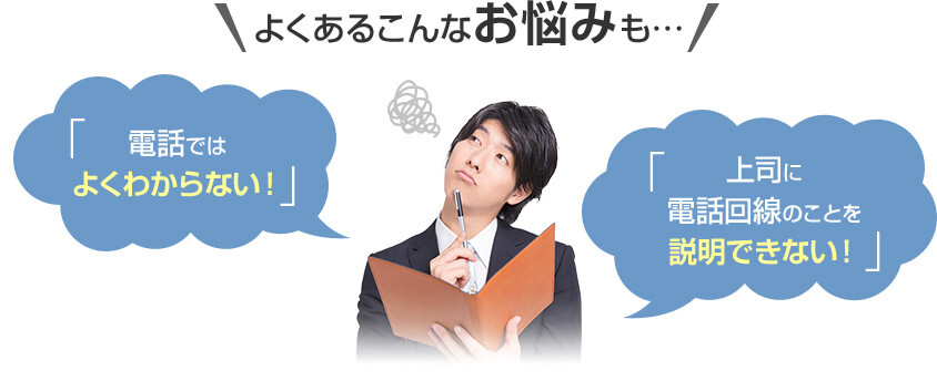 よくあるこんなお悩みも・・・「電話ではよくわからない！」「上司に電話回線のことを説明できない！」
